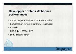 Développer : obtenir de bonnes
performances
• 
• 
• 
• 
• 

Cache	
  Drupal	
  +	
  EnFty	
  Cache	
  +	
  Memcache	
  *	
  
Compression	
  JS/CSS	
  +	
  OpFmiser	
  les	
  images	
  
Varnish	
  
PHP	
  5.4+	
  (+25%)	
  +	
  APC	
  
Solr	
  /	
  ElasFcSearch	
  

 