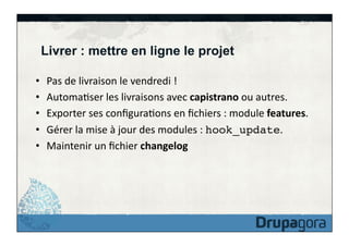 Livrer : mettre en ligne le projet
• 
• 
• 
• 
• 

Pas	
  de	
  livraison	
  le	
  vendredi	
  !	
  
AutomaFser	
  les	
  livraisons	
  avec	
  capistrano	
  ou	
  autres.	
  
Exporter	
  ses	
  conﬁguraFons	
  en	
  ﬁchiers	
  :	
  module	
  features.	
  
Gérer	
  la	
  mise	
  à	
  jour	
  des	
  modules	
  :	
  hook_update.	
  
Maintenir	
  un	
  ﬁchier	
  changelog	
  

 