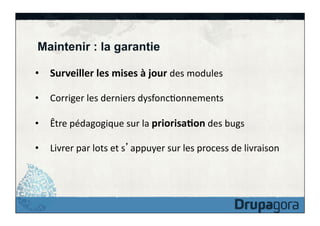 Maintenir : la garantie
•  Surveiller	
  les	
  mises	
  à	
  jour	
  des	
  modules	
  
•  Corriger	
  les	
  derniers	
  dysfoncFonnements	
  
•  Être	
  pédagogique	
  sur	
  la	
  priorisa>on	
  des	
  bugs	
  
•  Livrer	
  par	
  lots	
  et	
  s appuyer	
  sur	
  les	
  process	
  de	
  livraison	
  

 