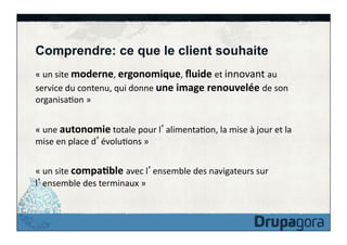 Comprendre: ce que le client souhaite
«	
  un	
  site	
  moderne,	
  ergonomique,	
  ﬂuide	
  et	
  innovant	
  au	
  
service	
  du	
  contenu,	
  qui	
  donne	
  une	
  image	
  renouvelée	
  de	
  son	
  
organisaFon	
  »	
  
«	
  une	
  autonomie	
  totale	
  pour	
  l alimentaFon,	
  la	
  mise	
  à	
  jour	
  et	
  la	
  
mise	
  en	
  place	
  d évoluFons	
  »	
  
«	
  un	
  site	
  compa>ble	
  avec	
  l ensemble	
  des	
  navigateurs	
  sur	
  
l ensemble	
  des	
  terminaux	
  »	
  

 