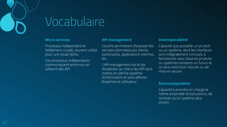 Vocabulaire
Micro services
Processus indépendant et
faiblement couplé, souvent utilisé
pour une seule tâche.
Ces processus indépendants
communiquent entre eux en
utilisant des API
20
API management
Couche permettant d’exposer les
services (données) aux clients,
partenaires, applications internes,
etc.
L’API management est le fait
d’exploiter au mieux les API sans
mettre en péril le système
d’information et sans aﬀecter
l’expérience utilisateur.
Interroperabilité
Capacité que possède un produit
ou un système, dont les interfaces
sont intégralement connues, à
fonctionner avec d’autres produits
ou systèmes existants ou futurs et
ce sans restriction d’accès ou de
mise en œuvre
Retrocompatiblité
Capacité à prendre en charge le
même ensemble d'instructions, de
services qu'un système plus
ancien.
 