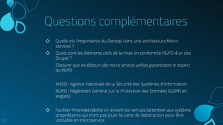 Questions complémentaires
◇ Quelle est l’importance du Devops dans une architecture Micro
services ?
◇ Quels sont les éléments clefs de la mise en conformité RGPD d’un site
Drupal ?
S’assurer que les éditeurs des micro services utilisés garantissent le respect
du RGPD
ANSSI : Agence Nationale de la Sécurité des Systèmes d'Information
RGPD : Règlement Général sur la Protection des Données (GDPR en
anglais)
◇ Faciliter l’interopérabilité en évitant les verrues (attention aux système
propriétaires qui n’ont pas jouer la carte de l’abstraction pour être
utilisable en microservice.23
 