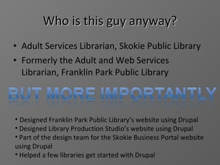 Who is this guy anyway? Adult Services Librarian, Skokie Public Library Formerly the Adult and Web Services Librarian, Franklin Park Public Library Designed Franklin Park Public Library’s website using Drupal Designed Library Production Studio’s website using Drupal Part of the design team for the Skokie Business Portal website using Drupal Helped a few libraries get started with Drupal 
