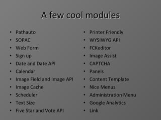 A few cool modules Pathauto SOPAC Web Form Sign up Date and Date API Calendar Image Field and Image API Image Cache Scheduler Text Size Five Star and Vote API Printer Friendly WYSIWYG API FCKeditor Image Assist CAPTCHA Panels Content Template Nice Menus Administration Menu Google Analytics Link 