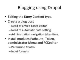 Blogging using Drupal  Editing the  Story  Content type. Create a blog post Need of a Web based editor Need of automatic path setting.  Administration navigation takes time.  Install modules Pathauto, Token, administrator Menu and FCKeditor  Permission Control Input formats 