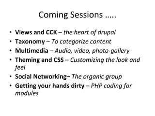 Coming Sessions ….. Views and CCK  –  the heart of drupal Taxonomy  –  To categorize content Multimedia  –  Audio, video, photo-gallery  Theming and CSS  –  Customizing the look and feel Social Networking –  The organic group Getting your hands dirty  –  PHP coding for modules 