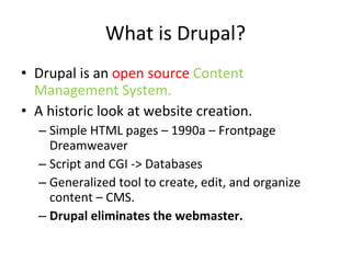 What is Drupal? Drupal is an  open source  Content Management System.  A historic look at website creation.  Simple HTML pages – 1990a – Frontpage Dreamweaver  Script and CGI -> Databases Generalized tool to create, edit, and organize content – CMS.  Drupal eliminates the webmaster.  