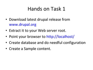 Hands on Task 1 Download latest drupal release from  www.drupal.org   Extract it to your Web server root.  Point your browser to  http://localhost/ Create database and do needful configuration Create a Sample content.  