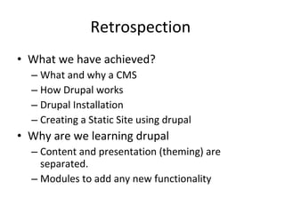 Retrospection  What we have achieved? What and why a CMS How Drupal works Drupal Installation Creating a Static Site using drupal Why are we learning drupal  Content and presentation (theming) are separated.  Modules to add any new functionality  