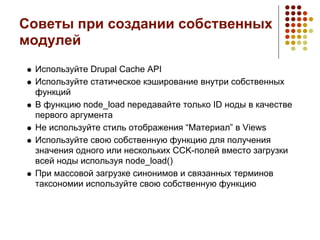 Советы при создании собственных
модулей
 Используйте Drupal Cache API
 Используйте статическое кэширование внутри собственных
 функций
 В функцию node_load передавайте только ID ноды в качестве
 первого аргумента
 Не используйте стиль отображения “Материал” в Views
 Используйте свою собственную функцию для получения
 значения одного или нескольких CCK-полей вместо загрузки
 всей ноды используя node_load()
 При массовой загрузке синонимов и связанных терминов
 таксономии используйте свою собственную функцию
 