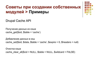 Советы при создании собственных
модулей > Примеры

Drupal Cache API

Получение данных из кэша
cache_get($sid, $table = ‘cache’)

Добавление данных в кэш
cache_set($sid, $data, $table = ‘cache’, $expire = 0, $headers = null)

Очистка кэша
cache_clear_all($cid = NULL, $table = NULL, $wildcard = FALSE)
 