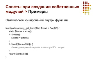 Советы при создании собственных
модулей > Примеры

Статическое кэширование внутри функций

function taxonomy_get_term($tid, $reset = FALSE) {
   static $terms = array();
   if ($reset) {
       $terms = array();
   }
   if (!isset($terms[$tid])) {
       // находим нужный термин используя SQL запрос
   }
   return $terms[$tid];
}
 