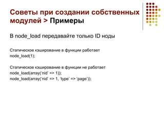 Советы при создании собственных
модулей > Примеры

В node_load передавайте только ID ноды

Статическое кэширование в функции работает
node_load(1);

Статическое кэширование в функции не работает
node_load(array(‘nid’ => 1));
node_load(array(‘nid’ => 1, ‘type’ => ‘page’));
 