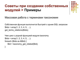 Советы при создании собственных
модулей > Примеры

Массовая работа с терминами таксономии

Собственная функция выполнится быстрей с одним SQL запросом
$tids = array(1, 2, 3, 4, 5, …);
get_terms_relations($tids);

Чем цикл с родной функцией модуля taxonomy
$tids = array(1, 2, 3, 4, 5, …);
foreach ($tids as &$tid) {
    $tid = taxonomy_get_related($tid);
}
 