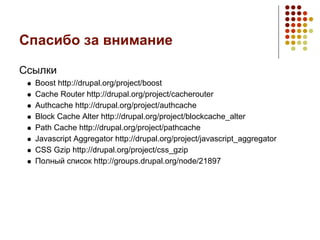 Спасибо за внимание

Ссылки
  Boost http://drupal.org/project/boost
  Cache Router http://drupal.org/project/cacherouter
  Authcache http://drupal.org/project/authcache
  Block Cache Alter http://drupal.org/project/blockcache_alter
  Path Cache http://drupal.org/project/pathcache
  Javascript Aggregator http://drupal.org/project/javascript_aggregator
  CSS Gzip http://drupal.org/project/css_gzip
  Полный список http://groups.drupal.org/node/21897
 