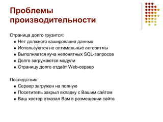 Проблемы
производительности
Страница долго грузится:
   Нет должного кэширования данных
   Используются не оптимальные алгоритмы
   Выполняется куча непонятных SQL-запросов
   Долго загружаются модули
   Страницу долго отдаёт Web-сервер

Последствия:
   Сервер загружен на полную
   Посетитель закрыл вкладку с Вашим сайтом
   Ваш хостер отказал Вам в размещении сайта
 