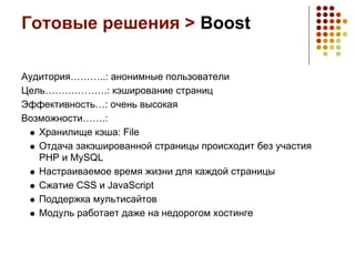 Готовые решения > Boost

Аудитория………..: анонимные пользователи
Цель……………….: кэширование страниц
Эффективность…: очень высокая
Возможности…….:
   Хранилище кэша: File
   Отдача закэшированной страницы происходит без участия
   PHP и MySQL
   Настраиваемое время жизни для каждой страницы
   Сжатие CSS и JavaScript
   Поддержка мультисайтов
   Модуль работает даже на недорогом хостинге
 
