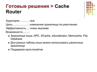 Готовые решения > Cache
Router
Аудитория………..: все
Цель………………: изменение хранилища по-умолчанию
Эффективность…: очень высокая
Возможности…….:
   Хранилище кэша: APC, XCache, eAccelerator, Memcache, File,
   Database
   Для разных таблиц кэша можно использовать различные
   хранилища
   Поддержка мультисайтов
 