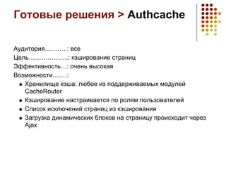 Готовые решения > Authcache

Аудитория………..: все
Цель……………….: кэширование страниц
Эффективность…: очень высокая
Возможности…….:
   Хранилище кэша: любое из поддерживаемых модулей
   CacheRouter
   Кэширование настраивается по ролям пользователей
   Список исключений страниц из кэширования
   Загрузка динамических блоков на страницу происходит через
   Ajax
 