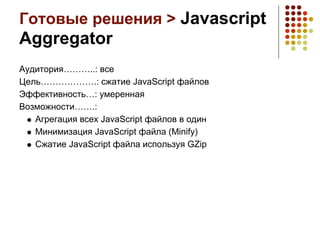 Готовые решения > Javascript
Aggregator
Аудитория………..: все
Цель……………….: сжатие JavaScript файлов
Эффективность…: умеренная
Возможности…….:
   Агрегация всех JavaScript файлов в один
   Минимизация JavaScript файла (Minify)
   Сжатие JavaScript файла используя GZip
 