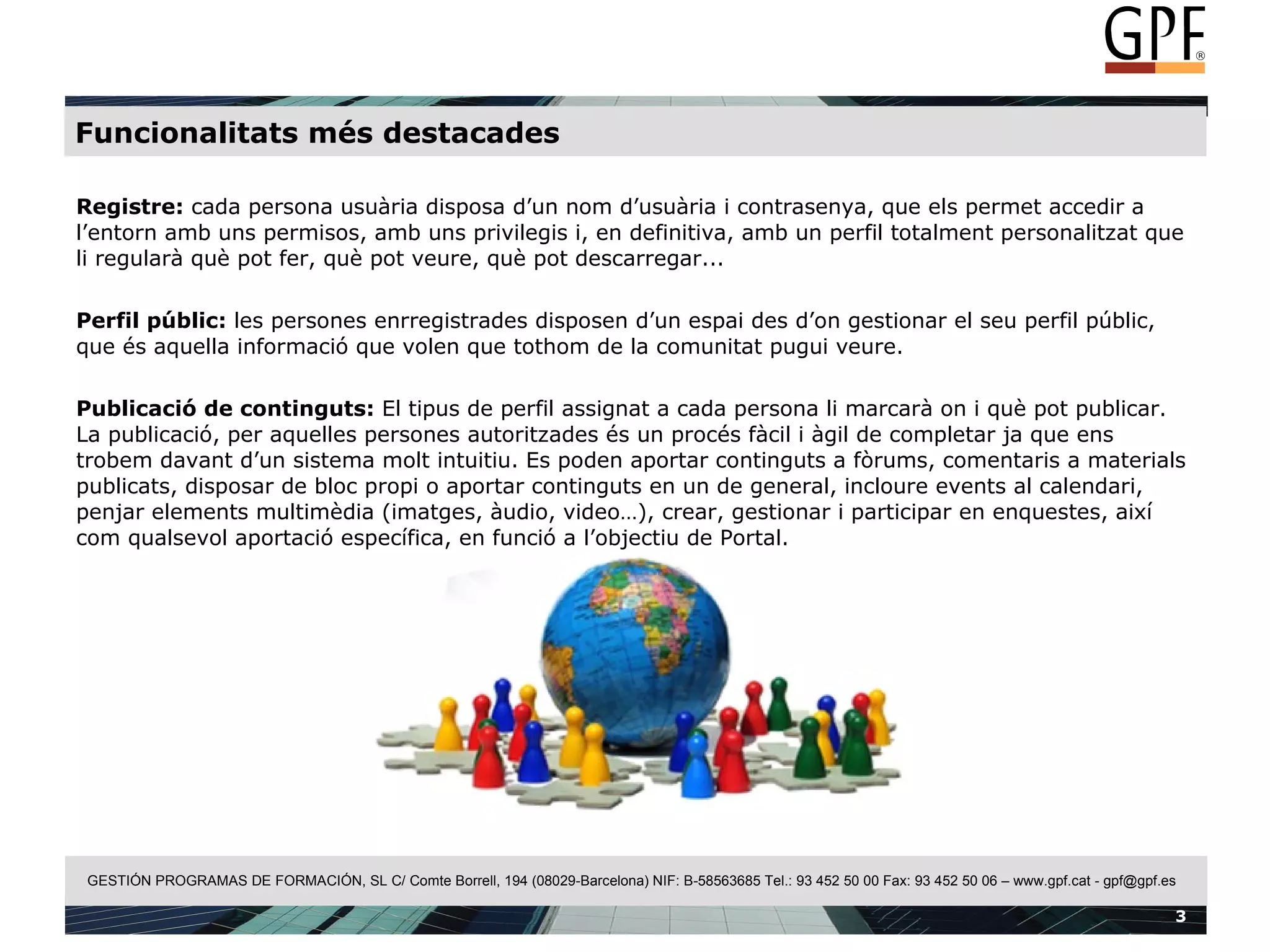 Funcionalitats més destacades Registre:  cada persona usuària disposa d’un nom d’usuària i contrasenya, que els permet accedir a l’entorn amb uns permisos, amb uns privilegis i, en definitiva, amb un perfil totalment personalitzat que li regularà què pot fer, què pot veure, què pot descarregar... Perfil públic:  les persones enrregistrades disposen d’un espai des d’on gestionar el seu perfil públic, que és aquella informació que volen que tothom de la comunitat pugui veure. Publicació de continguts:  El tipus de perfil assignat a cada persona li marcarà on i què pot publicar. La publicació, per aquelles persones autoritzades és un procés fàcil i àgil de completar ja que ens trobem davant d’un sistema molt intuitiu. Es poden aportar continguts a fòrums, comentaris a materials publicats, disposar de bloc propi o aportar continguts en un de general, incloure events al calendari, penjar elements multimèdia (imatges, àudio, video…), crear, gestionar i participar en enquestes, així com qualsevol aportació específica, en funció a l’objectiu de Portal. 