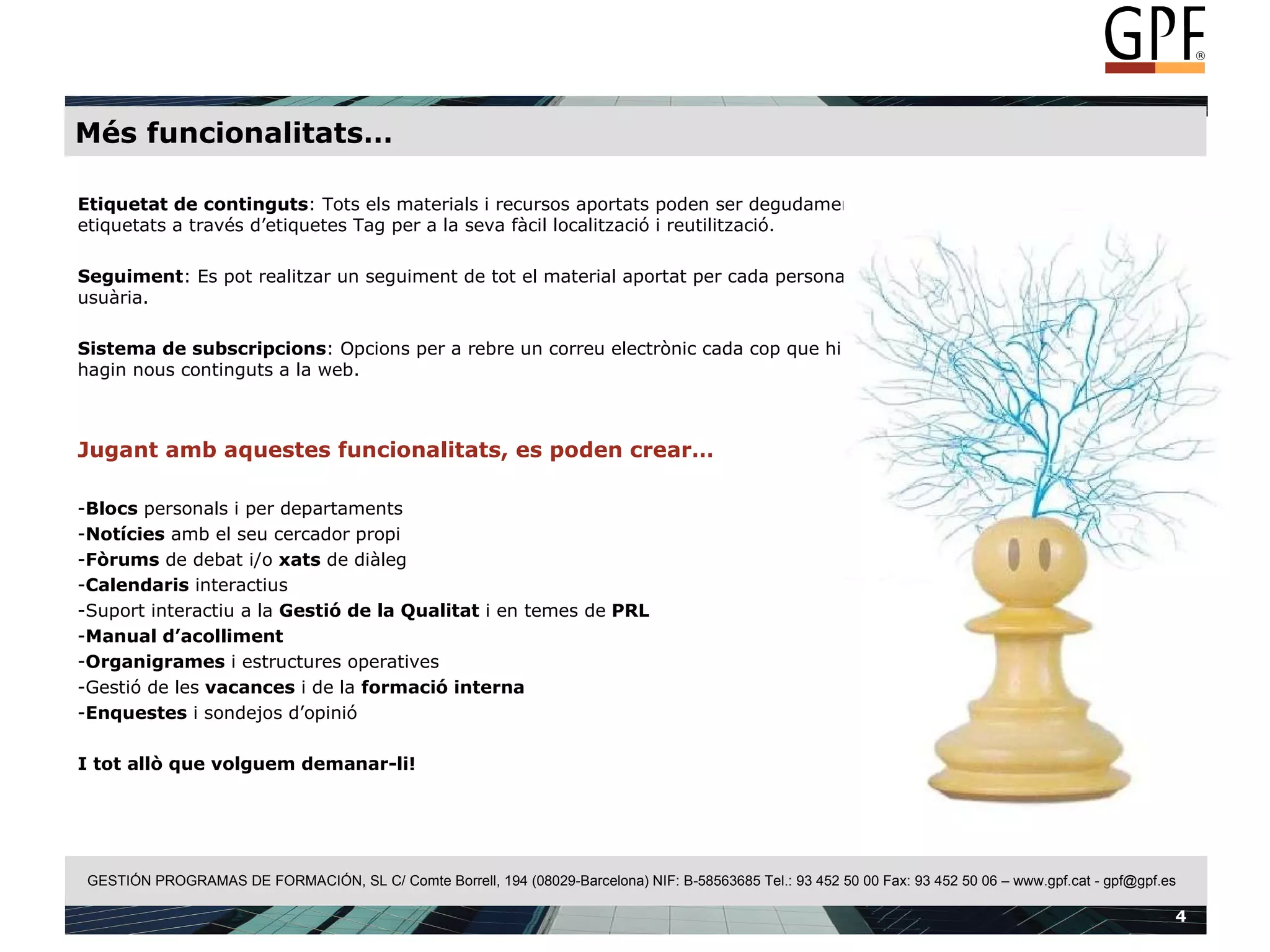 Més funcionalitats… Etiquetat de continguts : Tots els materials i recursos aportats poden ser degudament etiquetats a través d’etiquetes Tag per a la seva fàcil localització i reutilització. Seguiment : Es pot realitzar un seguiment de tot el material aportat per cada persona usuària. Sistema de subscripcions : Opcions per a rebre un correu electrònic cada cop que hi hagin nous continguts a la web.  Jugant amb aquestes funcionalitats, es poden crear… Blocs  personals i per departaments Notícies  amb el seu cercador propi Fòrums  de debat i/o  xats  de diàleg Calendaris  interactius Suport interactiu a la  Gestió de la Qualitat  i en temes de  PRL Manual d’acolliment Organigrames  i estructures operatives Gestió de les  vacances  i de la  formació interna Enquestes  i sondejos d’opinió I tot allò que volguem demanar-li! 