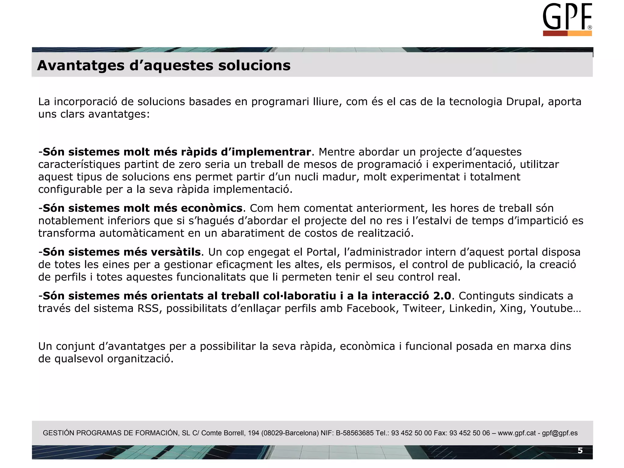 Avantatges d’aquestes solucions La incorporació de solucions basades en programari lliure, com és el cas de la tecnologia Drupal, aporta uns clars avantatges: Són sistemes molt més ràpids d’implementrar . Mentre abordar un projecte d’aquestes característiques partint de zero seria un treball de mesos de programació i experimentació, utilitzar aquest tipus de solucions ens permet partir d’un nucli madur, molt experimentat i totalment configurable per a la seva ràpida implementació. Són sistemes molt més econòmics . Com hem comentat anteriorment, les hores de treball són notablement inferiors que si s’hagués d’abordar el projecte del no res i l’estalvi de temps d’impartició es transforma automàticament en un abaratiment de costos de realització. Són sistemes més versàtils . Un cop engegat el Portal, l’administrador intern d’aquest portal disposa de totes les eines per a gestionar eficaçment les altes, els permisos, el control de publicació, la creació de perfils i totes aquestes funcionalitats que li permeten tenir el seu control real. Són sistemes més orientats al treball col·laboratiu i a la interacció 2.0 . Continguts sindicats a través del sistema RSS, possibilitats d’enllaçar perfils amb Facebook, Twiteer, Linkedin, Xing, Youtube…  Un conjunt d’avantatges per a possibilitar la seva ràpida, econòmica i funcional posada en marxa dins de qualsevol organització. 