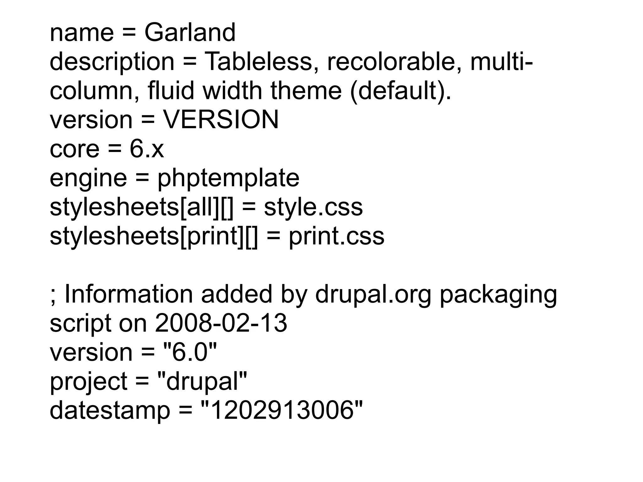 name = Garland description = Tableless, recolorable, multi-column, fluid width theme (default). version = VERSION core = 6.x engine = phptemplate stylesheets[all][] = style.css stylesheets[print][] = print.css ; Information added by drupal.org packaging script on 2008-02-13 version = &quot;6.0&quot; project = &quot;drupal&quot; datestamp = &quot;1202913006&quot; 