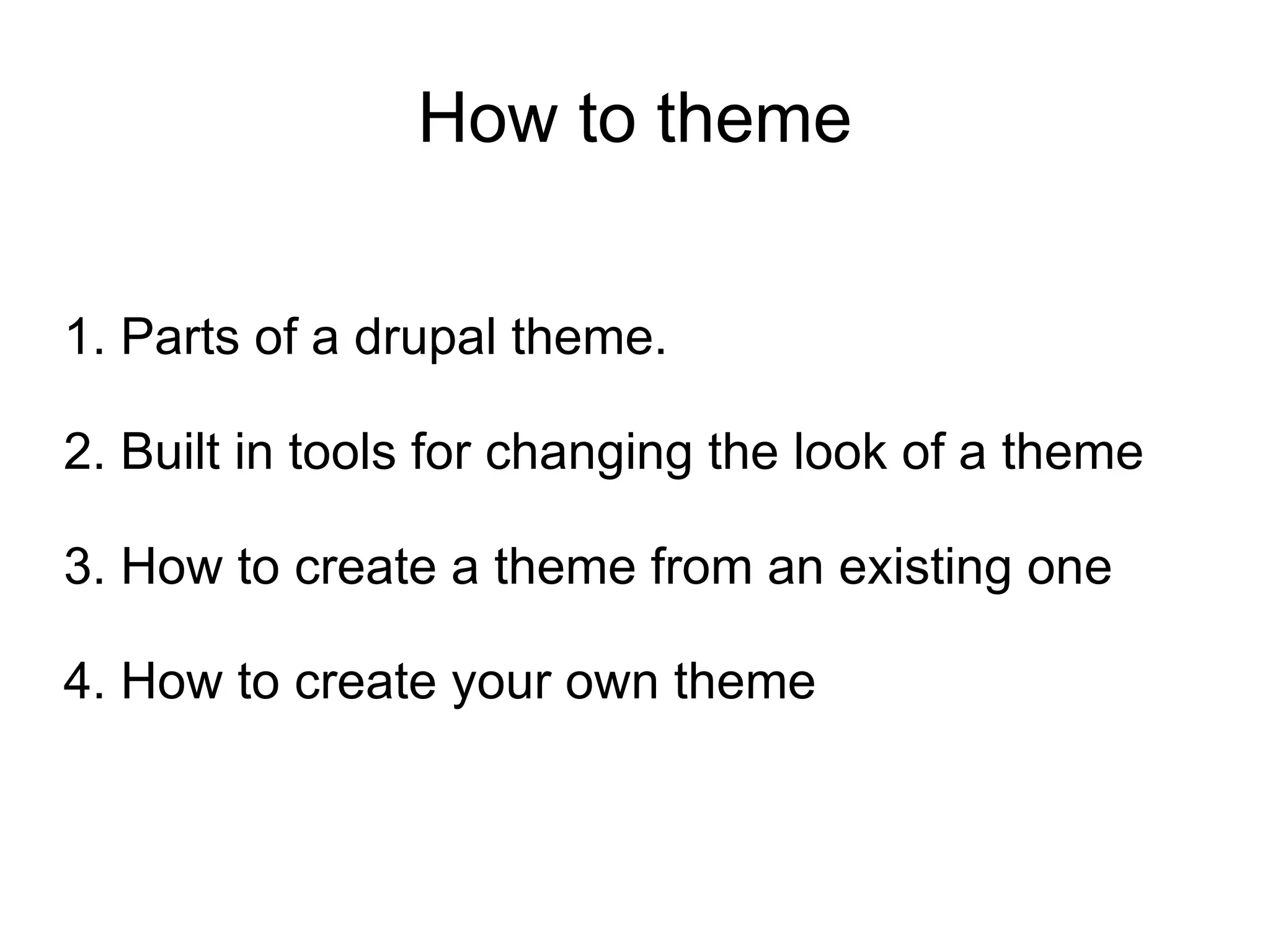How to theme 1. Parts of a drupal theme. 2. Built in tools for changing the look of a theme 3. How to create a theme from an existing one 4. How to create your own theme 