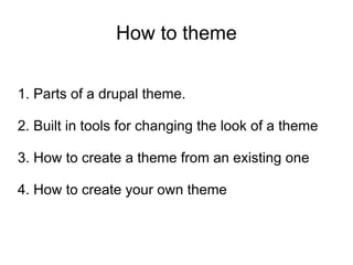 How to theme 1. Parts of a drupal theme. 2. Built in tools for changing the look of a theme 3. How to create a theme from an existing one 4. How to create your own theme 