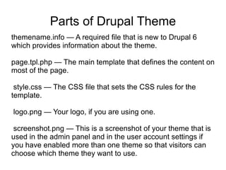 Parts of Drupal Theme themename.info — A required file that is new to Drupal 6 which provides information about the theme. page.tpl.php — The main template that defines the content on most of the page. style.css — The CSS file that sets the CSS rules for the template. logo.png — Your logo, if you are using one. screenshot.png — This is a screenshot of your theme that is used in the admin panel and in the user account settings if you have enabled more than one theme so that visitors can choose which theme they want to use. 