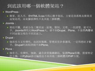 到底該用哪一個軟體架站？
 WordPress：
   簡單、好入手，會HTML及css可得心應手架站，主要是部落格及簡單頁
    面架站用。未來擴張彈性不及其他三個軟體。
 Joomla：
   架站不難，系統分為三種頁面：區塊、類別、文章，一但清楚，就可入
    手。Joomla彈性比WordPress大，卻不如Drupal、Plone。不易將內容以
    不同面貌呈現在不同頁面上。
 Drupal：
   強而有力又有彈性，也因而複雜。管理頁有許多選項，一定得想好才動
    手。Drupal的流程控制不如Plone。
 Plone：
   強有力、有彈性、強韌。適合非常複雜網站。裝置Plone很難，需要特定
    的主機，以Python語言編寫也不如其他三個軟體用PHP方便。



                                              13
 