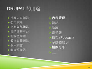 DRUPAL 的用途
 社群入口網站      內容管理
 公司網站        網誌
 企業內部網站      論壇
 電子商務平台      電子報
 討論型網站
              播客 (Podcast)
 數位典藏網站
              多媒體展示
 個人網誌
              檔案分享
 圖書館網站
              ….
…



                              16
 