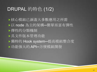DRUPAL 的特色 (1/2)

核心模組已涵蓋大多數應用之所需
以 node 為主的架構─簡單而富有彈性
彈性的分類機制
具文件版本管理功能
獨特的 Hook system─提高模組整合度
功能強大的 API─方便模組開發




                           17
 