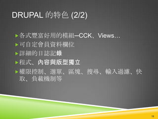 DRUPAL 的特色 (2/2)

各式豐富好用的模組─CCK、Views…
可自定會員資料欄位
詳細的日誌記錄
程式、內容與版型獨立
權限控制、選單、區塊、搜尋、輸入過濾、快
 取、負載機制等




                        18
 