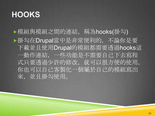 HOOKS

模組與模組之間的連結，稱為hooks(掛勾)
掛勾在Drupal當中是非常便利的，不論你是要
 下載並且使用Drupal的模組都需要透過hooks這
 一動作連結，一些功能是不需要自己下去寫程
 式只要透過少許的修改，就可以很方便的使用，
 你也可以自己客製化一個屬於自己的模組寫出
 來，並且掛勾使用。




                              23
 
