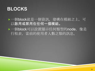 BLOCKS

一個block就是一個資訊，建構在模組之上，可
 以啟用或禁用在任何一個模組。
一個block可以設置顯示任何類型的node，像是
 行程表，當前的使用者人數之類的訊息。




                             24
 