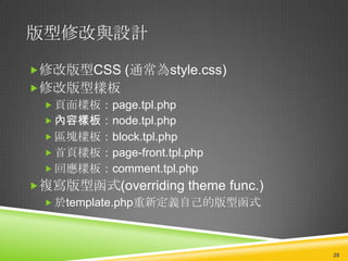 版型修改與設計

修改版型CSS (通常為style.css)
修改版型樣板
  頁面樣板：page.tpl.php
  內容樣板：node.tpl.php
  區塊樣板：block.tpl.php
  首頁樣板：page-front.tpl.php
  回應樣板：comment.tpl.php
複寫版型函式(overriding theme func.)
  於template.php重新定義自己的版型函式




                                  28
 