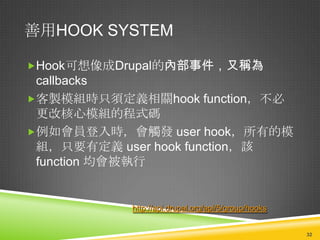 善用HOOK SYSTEM

Hook可想像成Drupal的內部事件，又稱為
 callbacks
客製模組時只須定義相關hook function，不必
 更改核心模組的程式碼
例如會員登入時，會觸發 user hook，所有的模
 組，只要有定義 user hook function，該
 function 均會被執行


           http://api.drupal.org/api/5/group/hooks


                                                     32
 