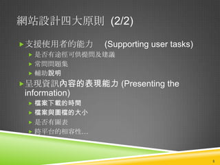 網站設計四大原則 (2/2)

支援使用者的能力       (Supporting user tasks)
  是否有途徑可供提問及建議
  常問問題集
  輔助說明
呈現資訊內容的表現能力 (Presenting the
 information)
  檔案下載的時間
  檔案與圖檔的大小
  是否有圖表
  跨平台的相容性…



                                          5
 