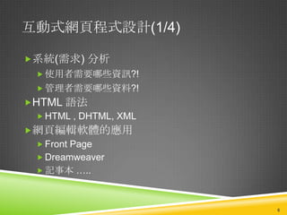 互動式網頁程式設計(1/4)

系統(需求) 分析
   使用者需要哪些資訊?!
   管理者需要哪些資料?!
HTML 語法
  HTML , DHTML, XML
網頁編輯軟體的應用
  Front Page
  Dreamweaver
  記事本 …..



                       6
 