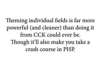 Theming individual fields is far more
powerful (and cleaner) than doing it
     from CCK could ever be.
  Though it’ll also make you take a
       crash course in PHP.
 