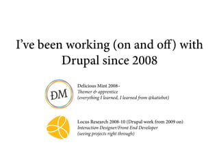 I’ve been working (on and off) with
         Drupal since 2008
           Delicious Mint 2008–
           Themer & apprentice
           (everything I learned, I learned from @katiebot)



           Locus Research 2008-10 (Drupal work from 2009 on)
           Interaction Designer/Front End Developer
           (seeing projects right through)
 