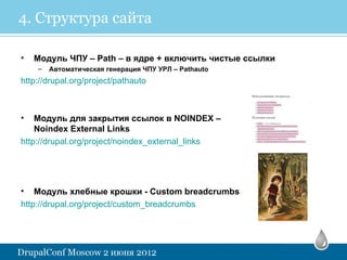 4. Структура сайта

•   Модуль ЧПУ – Path – в ядре + включить чистые ссылки
    –   Автоматическая генерация ЧПУ УРЛ – Pathauto
http://drupal.org/project/pathauto



•   Модуль для закрытия ссылок в NOINDEX –
    Noindex External Links
http://drupal.org/project/noindex_external_links




• Модуль хлебные крошки - Custom breadcrumbs
http://drupal.org/project/custom_breadcrumbs
 