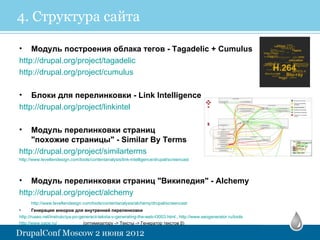 4. Структура сайта

• Модуль построения облака тегов - Tagadelic + Cumulus
http://drupal.org/project/tagadelic
http://drupal.org/project/cumulus

• Блоки для перелинковки - Link Intelligence
http://drupal.org/project/linkintel

•   Модуль перелинковки страниц
    "похожие страницы" - Similar By Terms
http://drupal.org/project/similarterms
http://www.leveltendesign.com/tools/contentanalysis/link-intelligence/drupal/screencast



•   Модуль перелинковки страниц "Википедия" - Alchemy
http://drupal.org/project/alchemy
      http://www.leveltendesign.com/tools/contentanalysis/alchemy/drupal/screencast
•       Генерация анкоров для внутренней перелинковки
http://ruseo.net/instrukciya-po-generacii-teksta-v-generating-the-web-t3003.html , http://www.seogenerator.ru/tools
http://www.sape.ru/               (оптимизатору -> Тексты -> Генератор текстов β)
 