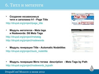 6. Титл и метатеги

•   Создание независимых
    титл и заголовка h1 - Page Title
http://drupal.org/project/page_title

•   Модуль метатегов - Meta tags
    и Nodewords: D6 Meta Tags
http://drupal.org/project/metatag
http://drupal.org/project/nodewords

• Модуль генерации Title - Automatic Nodetitles
http://drupal.org/project/auto_nodetitle



• Модуль генерации Мета тегова description - Meta Tags by Path
http://drupal.org/project/nodewords_bypath
 