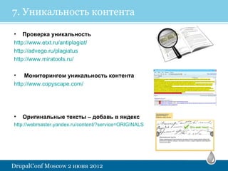 7. Уникальность контента

• Проверка уникальность
http://www.etxt.ru/antiplagiat/
http://advego.ru/plagiatus
http://www.miratools.ru/

•   Мониторингом уникальность контента
http://www.copyscape.com/




•   Оригинальные тексты – добавь в яндекс
http://webmaster.yandex.ru/content/?service=ORIGINALS
 