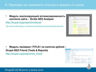 8. Проверка на спамность текстов и защита от спама


•   Модуль анализирующий оптимизированность
    контента сайта - Scribe SEO Analyzer
http://drupal.org/project/scribeseo
http://www.leveltendesign.com/tools/contentanalysis/scribeseo/drupal/screencast




• Модуль проверки <TITLE> на наличие дублей -
Drupal SEO Friend (Tools & Reports)
http://drupal.org/project/seo_friend
 