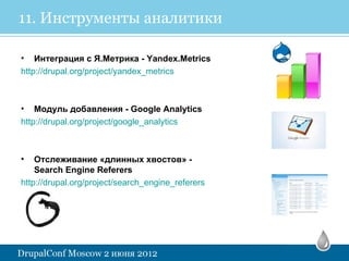 11. Инструменты аналитики

• Интеграция с Я.Метрика - Yandex.Metrics
http://drupal.org/project/yandex_metrics



• Модуль добавления - Google Analytics
http://drupal.org/project/google_analytics



•   Отслеживание «длинных хвостов» -
    Search Engine Referers
http://drupal.org/project/search_engine_referers
 