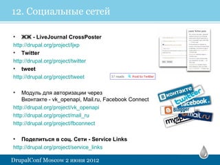 12. Социальные сетей

• ЖЖ - LiveJournal CrossPoster
http://drupal.org/project/ljxp
• Twitter
http://drupal.org/project/twitter
• tweet
http://drupal.org/project/tweet

•   Модуль для авторизации через
    Вконтакте - vk_openapi, Mail.ru, Facebook Connect
http://drupal.org/project/vk_openapi
http://drupal.org/project/mail_ru
http://drupal.org/project/fbconnect

• Поделиться в соц. Сети - Service Links
http://drupal.org/project/service_links  
 